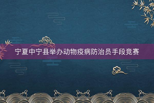 宁夏中宁县举办动物疫病防治员手段竞赛