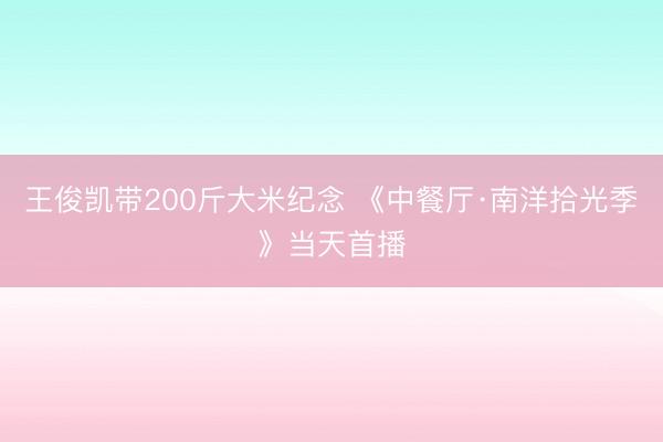 王俊凯带200斤大米纪念 《中餐厅·南洋拾光季》当天首播