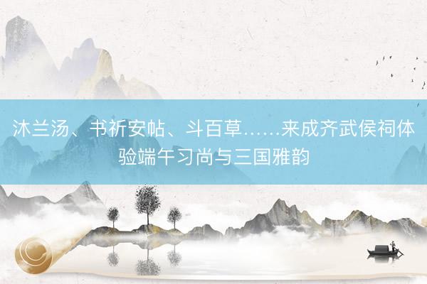 沐兰汤、书祈安帖、斗百草……来成齐武侯祠体验端午习尚与三国雅韵