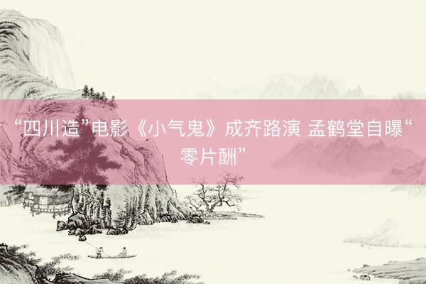 “四川造”电影《小气鬼》成齐路演 孟鹤堂自曝“零片酬”