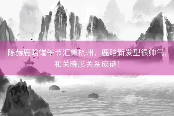 陈赫鹿晗端午节汇集杭州，鹿晗新发型很帅气，和关晓彤关系成谜！