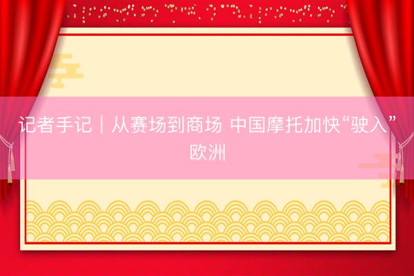 记者手记｜从赛场到商场 中国摩托加快“驶入”欧洲