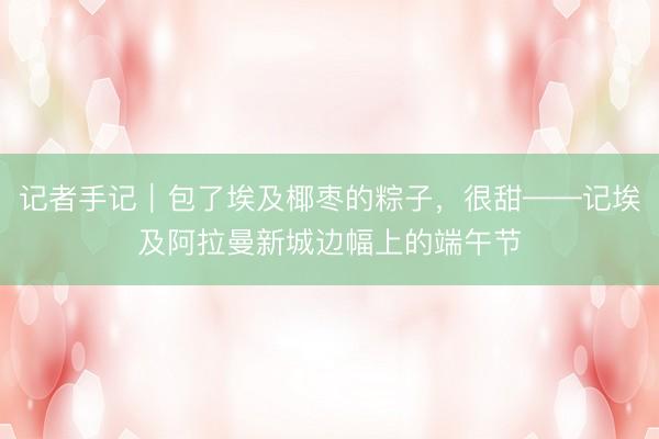 记者手记｜包了埃及椰枣的粽子，很甜——记埃及阿拉曼新城边幅上的端午节