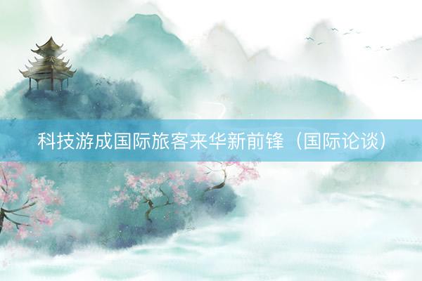 科技游成国际旅客来华新前锋（国际论谈）