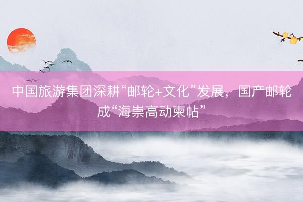 中国旅游集团深耕“邮轮+文化”发展，国产邮轮成“海崇高动柬帖”