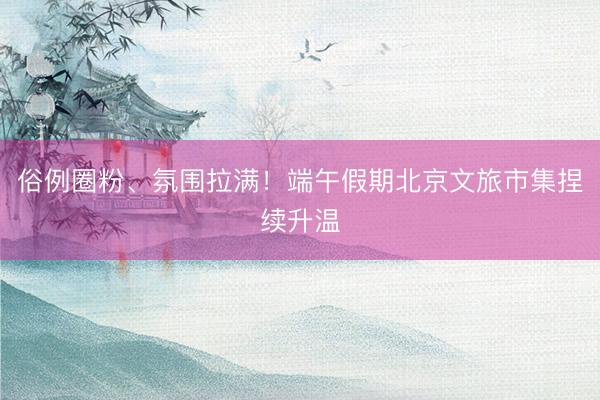 俗例圈粉、氛围拉满！端午假期北京文旅市集捏续升温